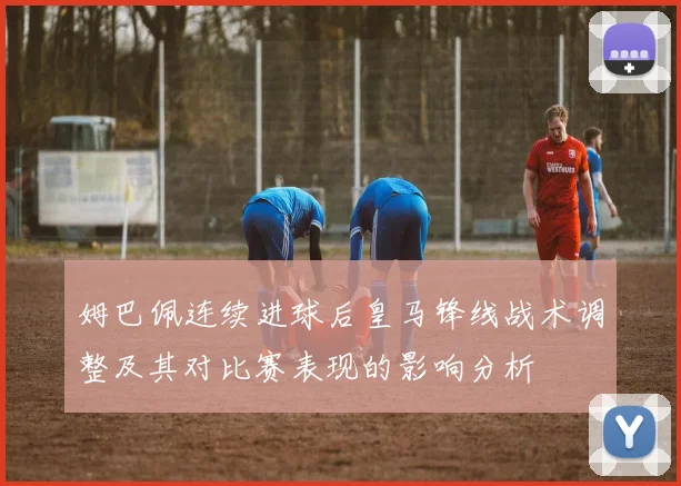 姆巴佩连续进球后皇马锋线战术调整及其对比赛表现的影响分析