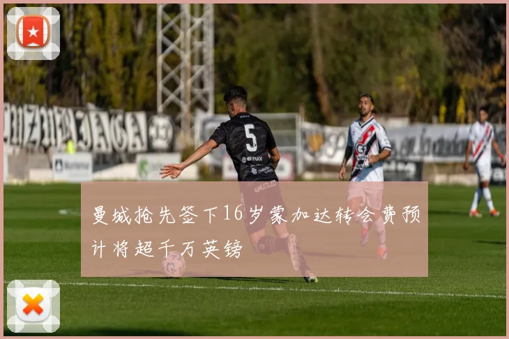 曼城抢先签下16岁蒙加达转会费预计将超千万英镑