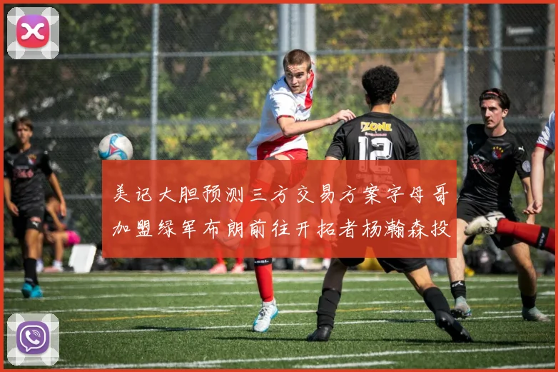 美记大胆预测三方交易方案字母哥加盟绿军布朗前往开拓者杨瀚森投奔雄鹿