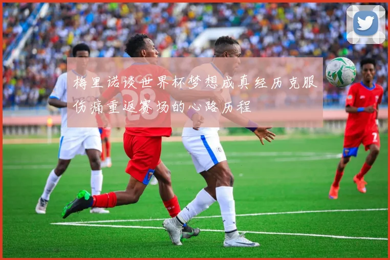 梅里诺谈世界杯梦想成真经历克服伤痛重返赛场的心路历程