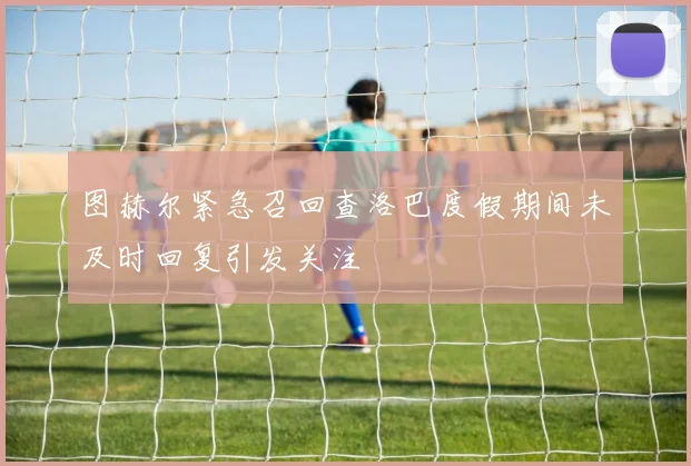 图赫尔紧急召回查洛巴度假期间未及时回复引发关注