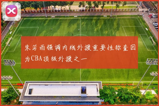 朱芳雨强调内线外援重要性称奎因为CBA顶级外援之一