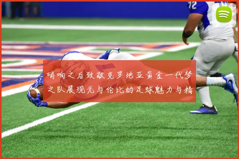 哨响之后致敬克罗地亚黄金一代梦之队展现无与伦比的足球魅力与精神