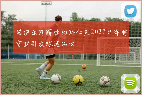 诺伊尔降薪续约拜仁至2027年即将官宣引发球迷热议