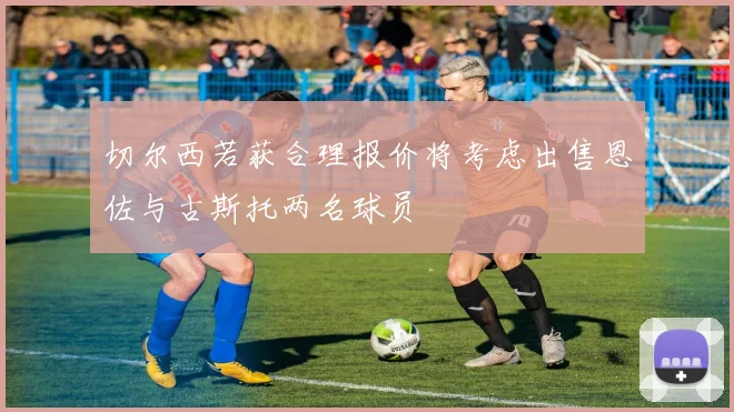 切尔西若获合理报价将考虑出售恩佐与古斯托两名球员