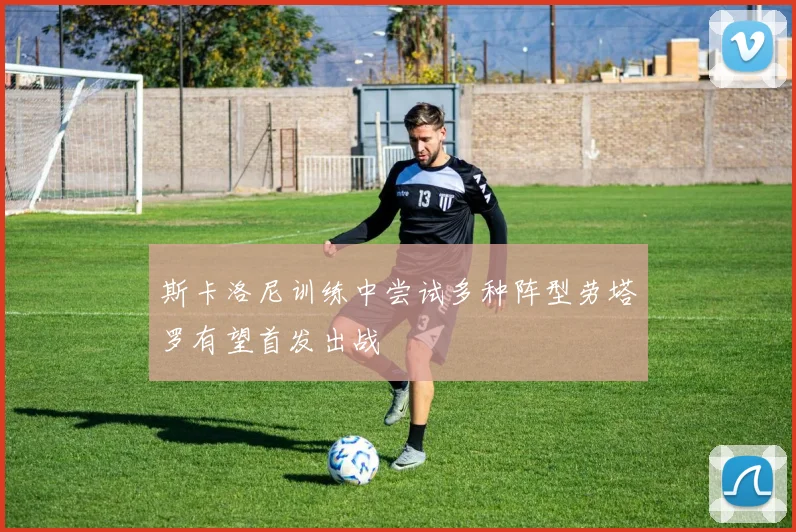 斯卡洛尼训练中尝试多种阵型劳塔罗有望首发出战
