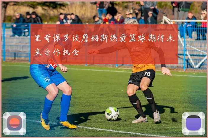 里奇保罗谈詹姆斯热爱篮球期待未来合作机会