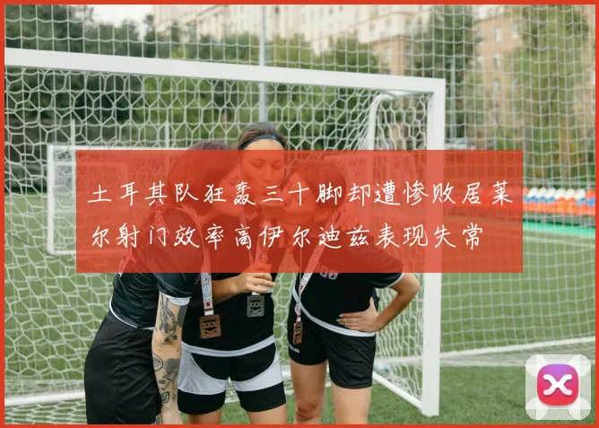 土耳其队狂轰三十脚却遭惨败居莱尔射门效率高伊尔迪兹表现失常