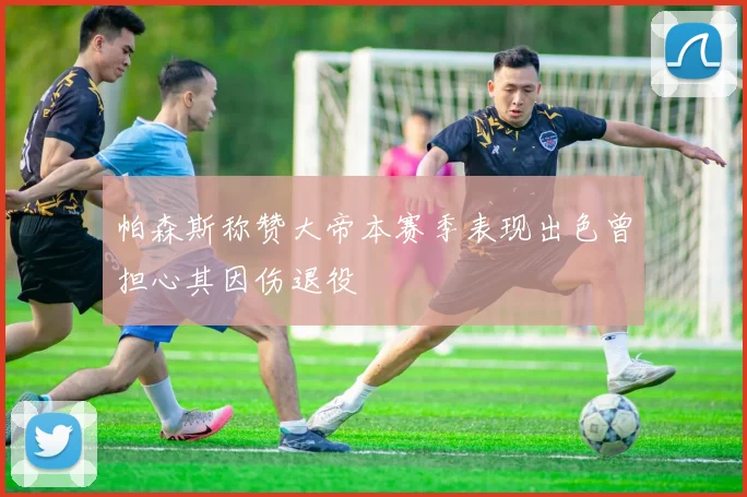 帕森斯称赞大帝本赛季表现出色曾担心其因伤退役