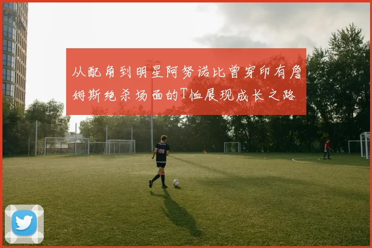 从配角到明星阿努诺比曾穿印有詹姆斯绝杀场面的T恤展现成长之路
