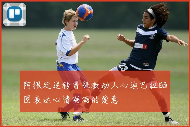 阿根廷逆转晋级激动人心迪巴拉晒图表达心情满满的爱意