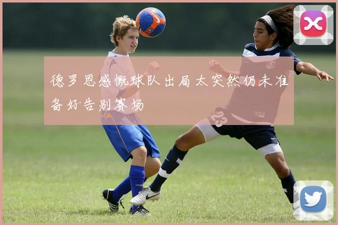 德罗恩感慨球队出局太突然仍未准备好告别赛场